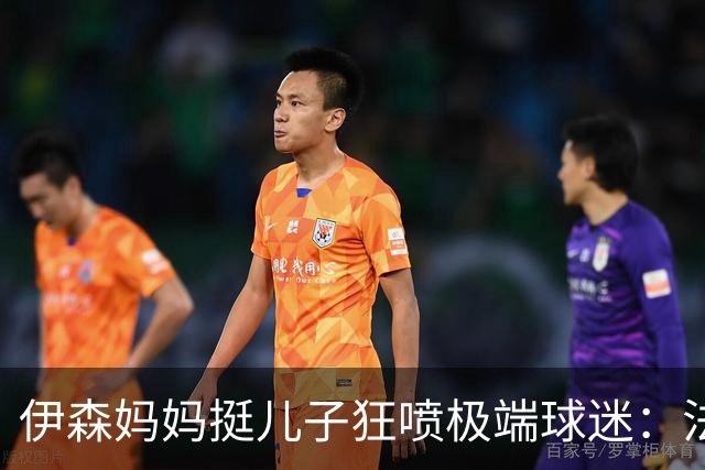 伊森妈妈挺儿子狂喷极端球迷：法克鱿！你们这些键盘侠不配叫球迷