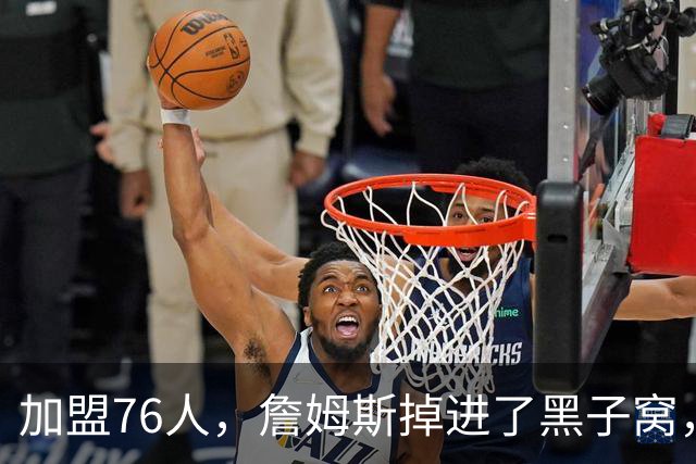 加盟76人，詹姆斯掉进了黑子窝，场上场下都有问题急需解决