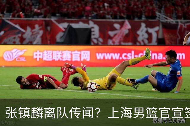 张镇麟离队传闻？上海男篮官宣签约三人，顶薪合同与未来规划