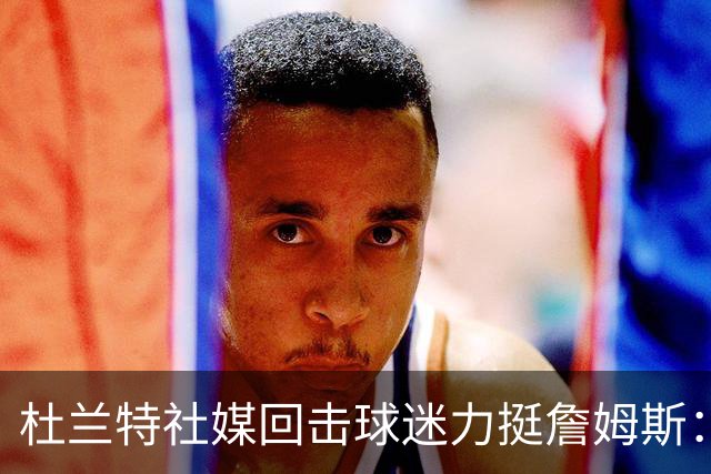 杜兰特社媒回击球迷力挺詹姆斯：他是历史前五，不服来辩