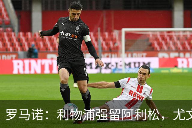 罗马诺：利物浦强留阿利松，尤文已经接触大马丁，维卡里奥是备选