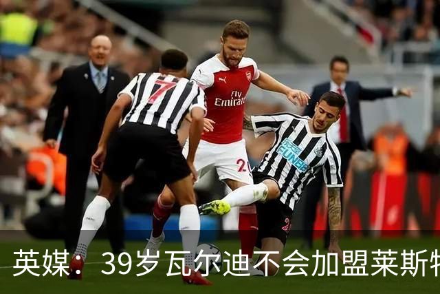 英媒：39岁瓦尔迪不会加盟莱斯特城，他回去只是进行体能测试