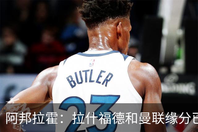 阿邦拉霍：拉什福德和曼联缘分已尽，他一定会离队