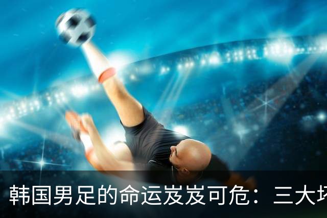 韩国男足的命运岌岌可危：三大坏消息令人失望，晋级需满足多重条件