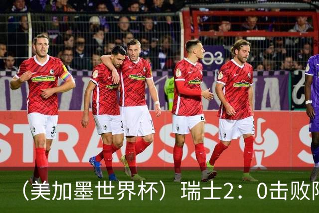 （美加墨世界杯）瑞士2：0击败阿尔及利亚晋级16强