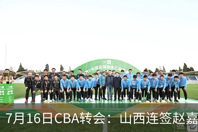 7月16日CBA转会：山西连签赵嘉仁王俊杰追胡金秋，广东达卡里到位广州超市开张